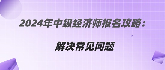 2024年中級(jí)經(jīng)濟(jì)師報(bào)名攻略：解決常見(jiàn)問(wèn)題