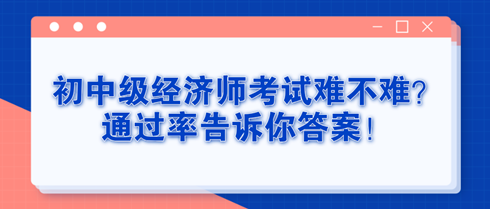 初中級經(jīng)濟(jì)師考試難不難？通過率告訴你答案！