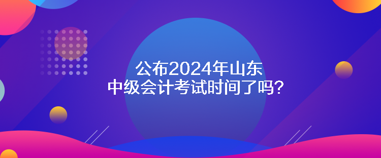 公布2024年山東中級(jí)會(huì)計(jì)考試時(shí)間了嗎？