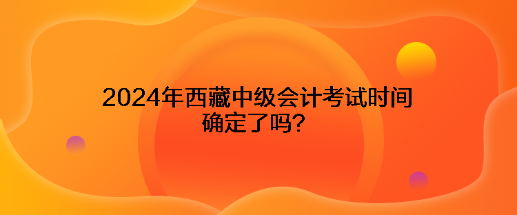 2024年西藏中級(jí)會(huì)計(jì)考試時(shí)間確定了嗎？