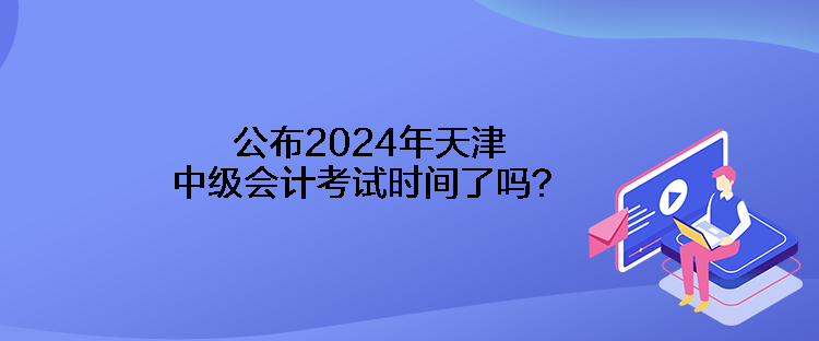 公布2024年天津中級會計考試時間了嗎？