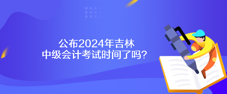 公布2024年吉林中級會計考試時間了嗎？