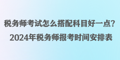 稅務(wù)師考試怎么搭配科目好一點(diǎn)？2024年稅務(wù)師報(bào)考時(shí)間安排表