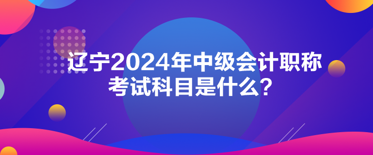 遼寧2024年中級會計職稱考試科目是什么？