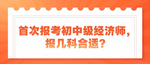 首次報考初中級經(jīng)濟(jì)師，報幾科合適？新手考生看過來！