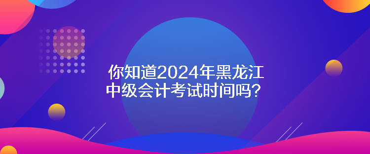 你知道2024年黑龍江中級會計(jì)考試時間嗎？