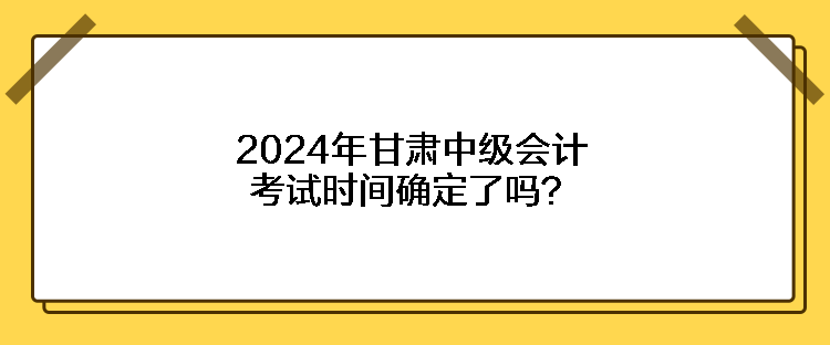 2024年甘肅中級(jí)會(huì)計(jì)考試時(shí)間確定了嗎？