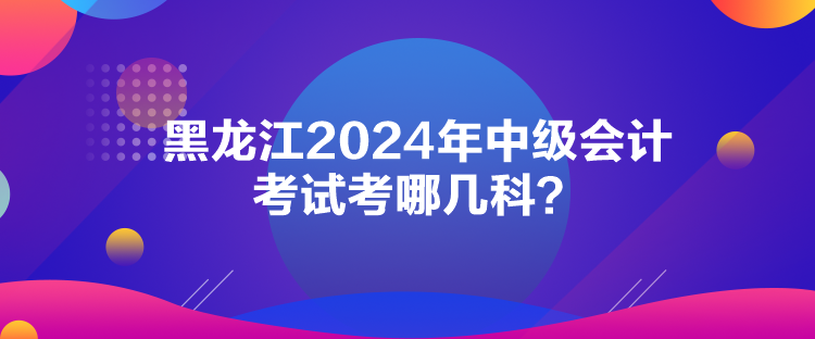 黑龍江2024年中級會計(jì)考試考哪幾科？