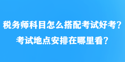 稅務(wù)師科目怎么搭配考試好考？考試地點(diǎn)安排在哪里看？