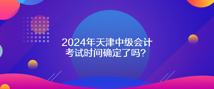 2024年天津中級(jí)會(huì)計(jì)考試時(shí)間確定了嗎？