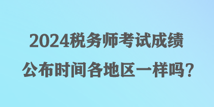 2024稅務(wù)師考試成績公布時間各地區(qū)一樣嗎？