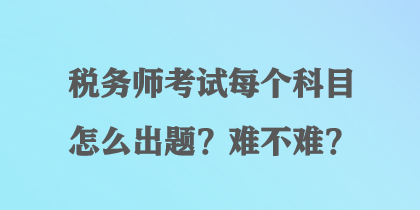 稅務(wù)師考試每個(gè)科目怎么出題？難不難？