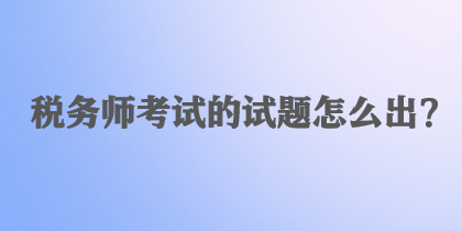 稅務(wù)師考試的試題怎么出？