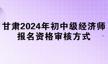 甘肅2024年初中級經(jīng)濟(jì)師報(bào)名資格審核方式