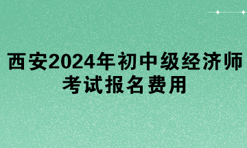 西安2024年初中級經(jīng)濟師考試報名費用