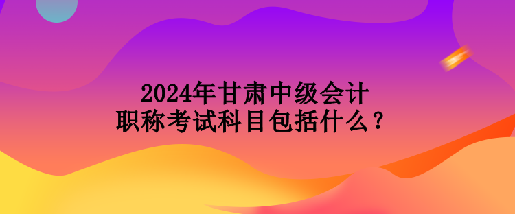 2024年甘肅中級會計(jì)職稱考試科目包括什么？