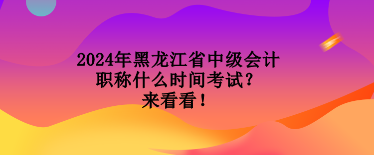 2024年黑龍江省中級會計職稱什么時間考試？來看看！