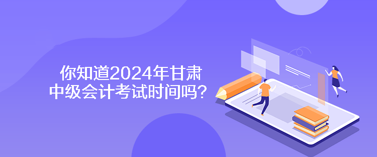 你知道2024年甘肅中級會計考試時間嗎？