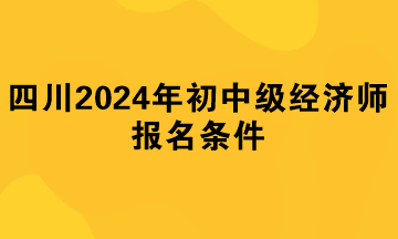 四川2024年初中級(jí)經(jīng)濟(jì)師報(bào)名條件