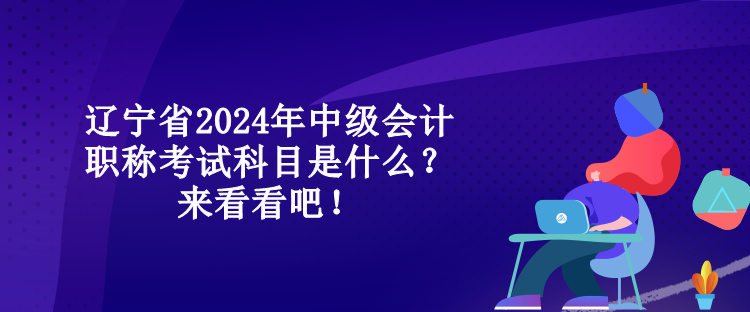 遼寧省2024年中級會計職稱考試科目是什么？來看看吧！