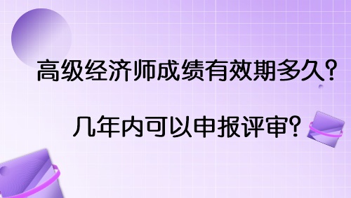 高級經(jīng)濟師成績有效期多久？幾年內(nèi)可以申報評審？