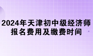 2024年天津初中級經(jīng)濟(jì)師報名費(fèi)用及繳費(fèi)時間