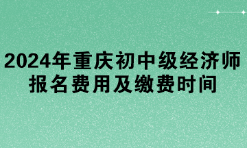 2024年重慶初中級經(jīng)濟師報名費用及繳費時間