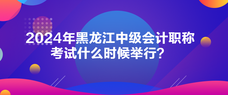 2024年黑龍江中級(jí)會(huì)計(jì)職稱考試什么時(shí)候舉行？