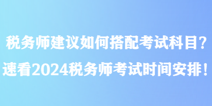 稅務(wù)師建議如何搭配考試科目？速看2024稅務(wù)師考試時(shí)間安排！