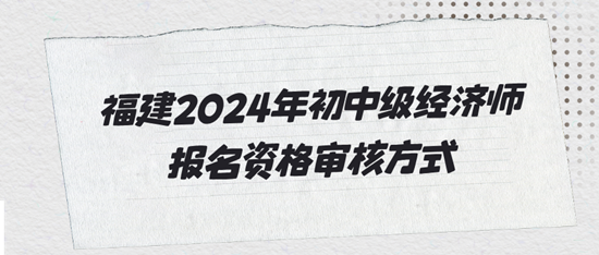 福建2024年初中級(jí)經(jīng)濟(jì)師報(bào)名資格審核方式