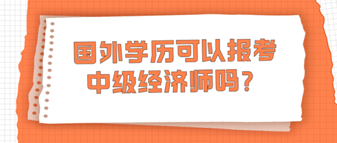 國外學(xué)歷可以報考中級經(jīng)濟(jì)師嗎？學(xué)信網(wǎng)查不到怎么辦？