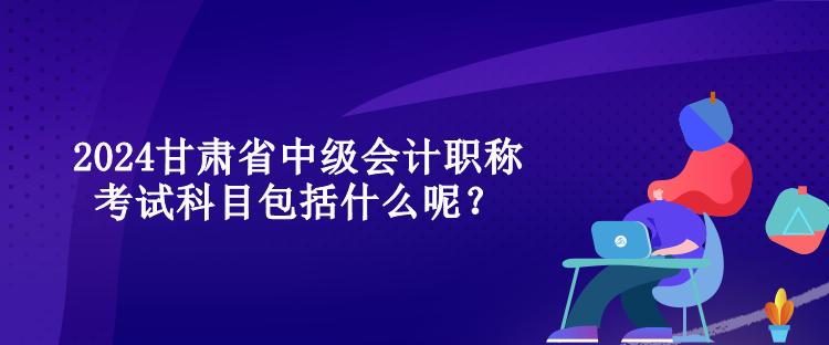 2024甘肅省中級會計職稱考試科目包括什么呢？