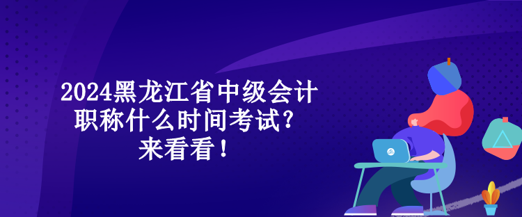 2024黑龍江省中級(jí)會(huì)計(jì)職稱什么時(shí)間考試？來看看！