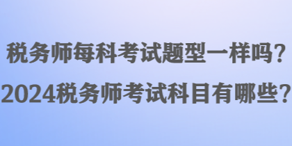 稅務(wù)師每科考試題型一樣嗎？2024稅務(wù)師考試科目有哪些？