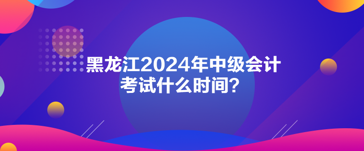 黑龍江2024年中級會計考試什么時間？