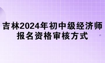 吉林2024年初中級經(jīng)濟師報名資格審核方式