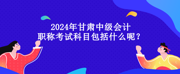 2024年甘肅中級會計職稱考試科目包括什么呢？