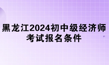 黑龍江2024年初中級(jí)經(jīng)濟(jì)師考試報(bào)名條件