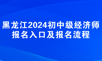 黑龍江2024年初中級經(jīng)濟(jì)師報名入口及報名流程