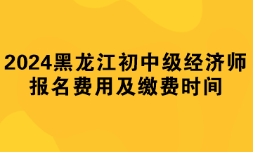 2024年黑龍江初中級(jí)經(jīng)濟(jì)師報(bào)名費(fèi)用及繳費(fèi)時(shí)間