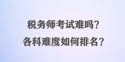 稅務(wù)師考試難嗎？各科難度如何排名？