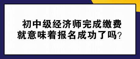 初中級(jí)經(jīng)濟(jì)師完成繳費(fèi)就意味著報(bào)名成功了嗎？