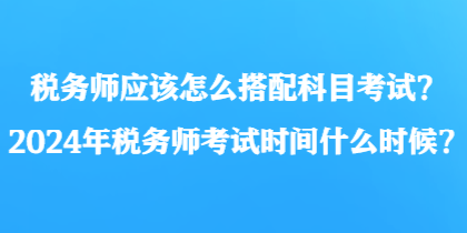 稅務(wù)師應(yīng)該怎么搭配科目考試？2024年稅務(wù)師考試時間什么時候？