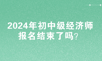 2024年初中級經(jīng)濟(jì)師報名結(jié)束了嗎？