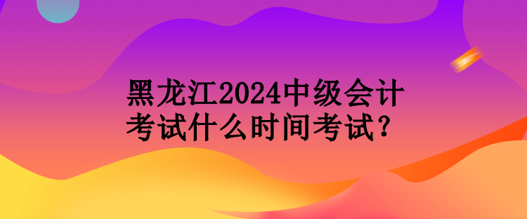 黑龍江2024中級會(huì)計(jì)考試什么時(shí)間考試？