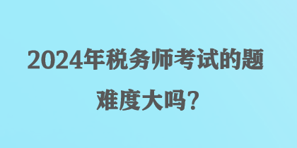 2024年稅務(wù)師考試的題難度大嗎？