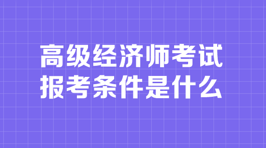 高級經(jīng)濟(jì)師考試報(bào)考條件是什么