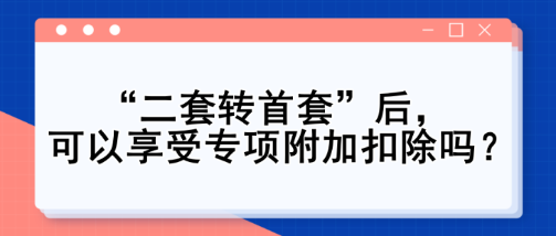 “二套轉(zhuǎn)首套”后，可以享受專項(xiàng)附加扣除嗎？