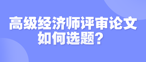 高級(jí)經(jīng)濟(jì)師評(píng)審論文如何選題？選題時(shí)需遵循哪些原則？