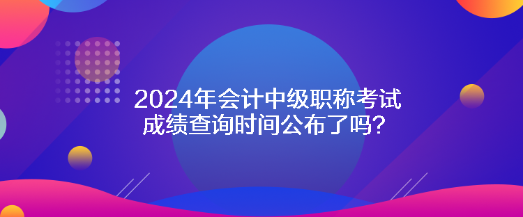 2024年會(huì)計(jì)中級(jí)職稱考試成績(jī)查詢時(shí)間公布了嗎？